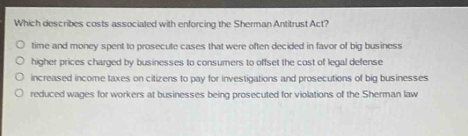 which describes costs associated with enforcing the sherman antitrust act?\no time and money spent to prosecute cases that were often decided in favor of big business\no higher prices charged by businesses to consumers to offset the cost of legal defense\no increased income taxes on citizens to pay for investigations and prosecutions of big businesses\no reduced wages for workers at businesses being prosecuted for violations of the sherman law