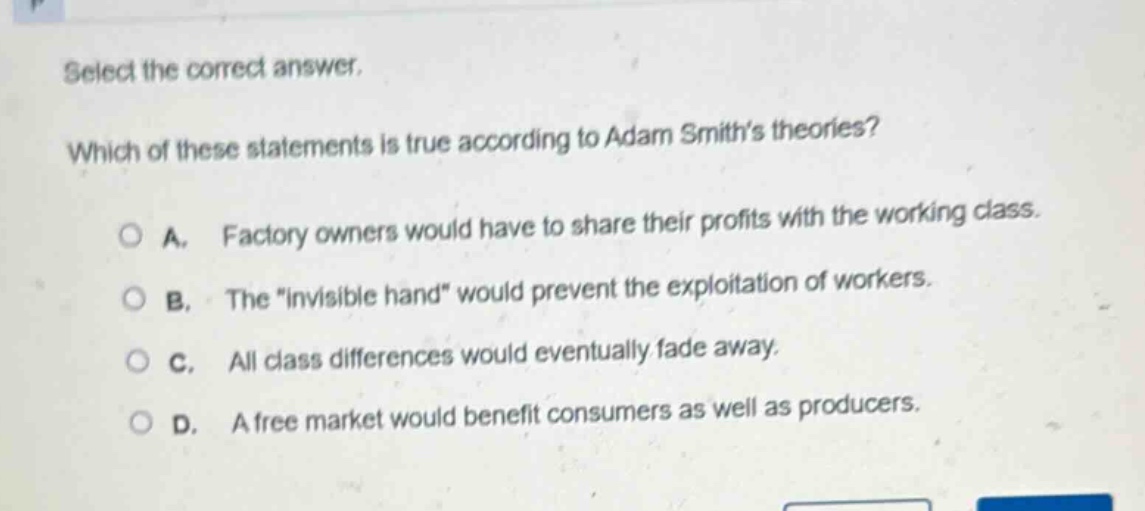 select the correct answer. which of these statements is true according to adam smiths theories? a. factory owners would have to share their profits with the working class. b. the \invisible hand\ would prevent the exploitation of workers. c. all class differences would eventually fade away. d. a free market would benefit consumers as well as producers.