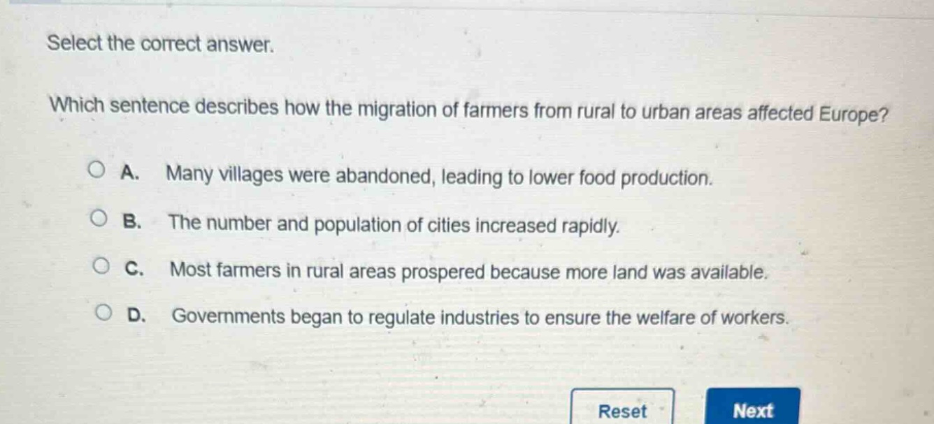 select the correct answer. which sentence describes how the migration of farmers from rural to urban areas affected europe? a. many villages were abandoned, leading to lower food production. b. the number and population of cities increased rapidly. c. most farmers in rural areas prospered because more land was available. d. governments began to regulate industries to ensure the welfare of workers.