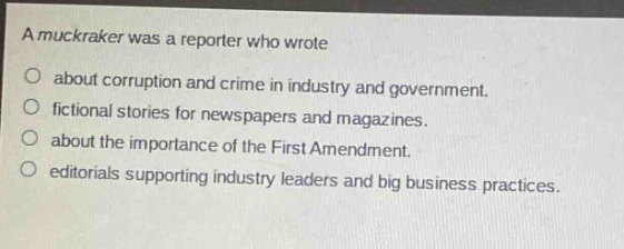 a muckraker was a reporter who wrote\nabout corruption and crime in industry and government.\nfictional stories for newspapers and magazines.\nabout the importance of the first amendment.\neditorials supporting industry leaders and big business practices.