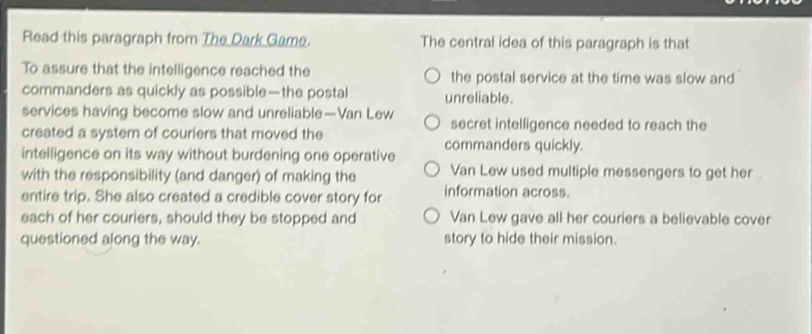 read this paragraph from the dark game. to assure that the intelligence reached the commanders as quickly as possible - the postal services having become slow and unreliable - van lew created a system of couriers that moved the intelligence on its way without burdening one operative with the responsibility (and danger) of making the entire trip. she also created a credible cover story for each of her couriers, should they be stopped and questioned along the way. the central idea of this paragraph is that the postal service at the time was slow and unreliable. secret intelligence needed to reach the commanders quickly. van lew used multiple messengers to get her information across. van lew gave all her couriers a believable cover story to hide their mission.