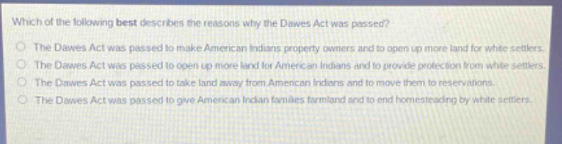 which of the following best describes the reasons why the dawes act was passed?\nthe dawes act was passed to make american indians property owners and to open up more land for white settlers.\nthe dawes act was passed to open up more land for american indians and to provide protection from white settlers.\nthe dawes act was passed to take land away from american indians and to move them to reservations.\nthe dawes act was passed to give american indian families farmland and to end homesteading by white settlers.