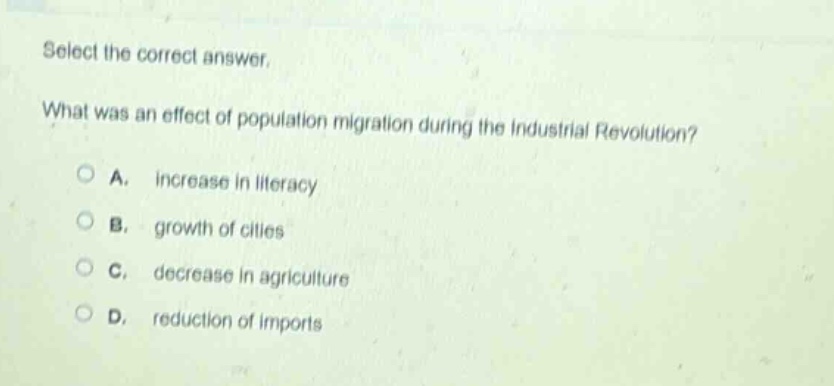 select the correct answer. what was an effect of population migration during the industrial revolution? a. increase in literacy b. growth of cities c. decrease in agriculture d. reduction of imports