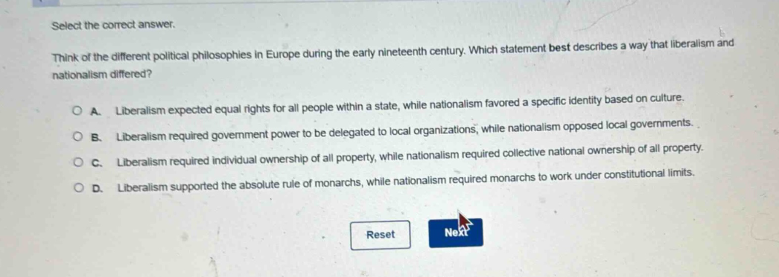 select the correct answer. think of the different political philosophies in europe during the early nineteenth century. which statement best describes a way that liberalism and nationalism differed? a. liberalism expected equal rights for all people within a state, while nationalism favored a specific identity based on culture. b. liberalism required government power to be delegated to local organizations, while nationalism opposed local governments. c. liberalism required individual ownership of all property, while nationalism required collective national ownership of all property. d. liberalism supported the absolute rule of monarchs, while nationalism required monarchs to work under constitutional limits.