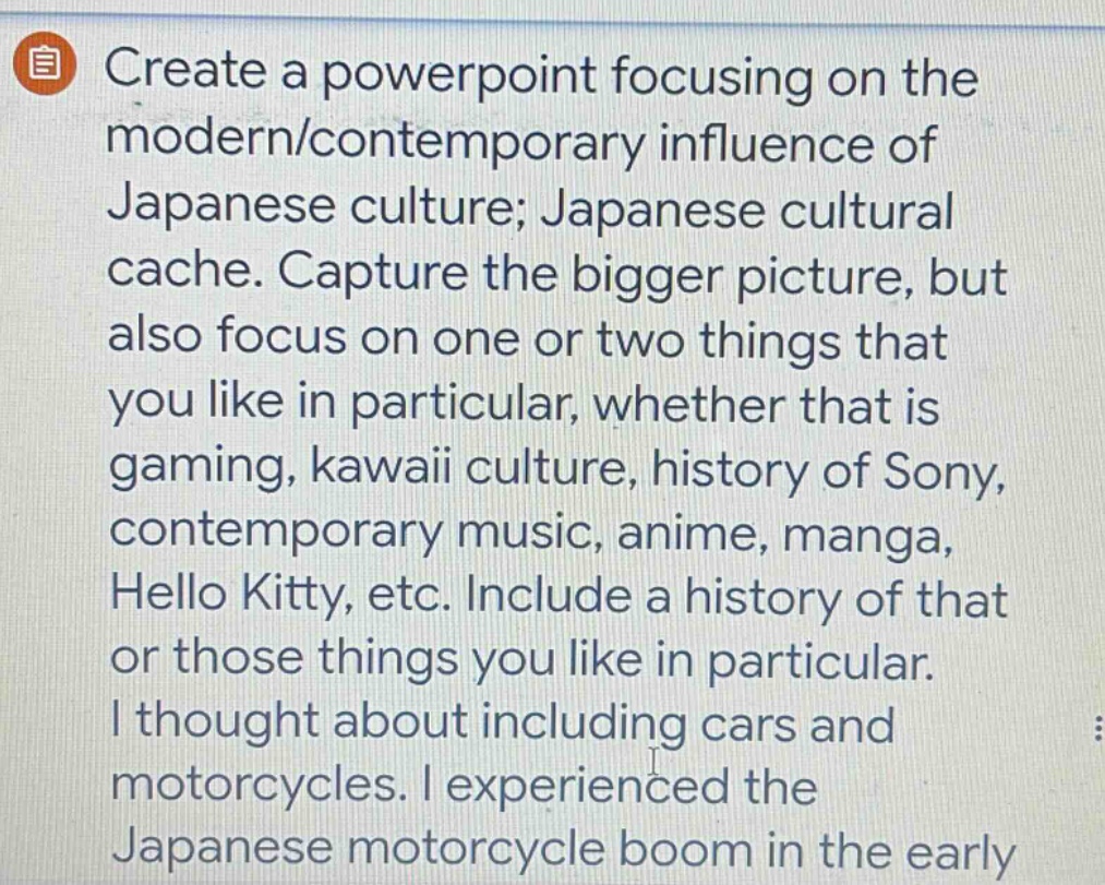 create a powerpoint focusing on the modern/contemporary influence of japanese culture; japanese cultural cache. capture the bigger picture, but also focus on one or two things that you like in particular, whether that is gaming, kawaii culture, history of sony, contemporary music, anime, manga, hello kitty, etc. include a history of that or those things you like in particular. i thought about including cars and motorcycles. i experienced the japanese motorcycle boom in the early
