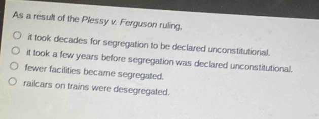 as a result of the plessy v. ferguson ruling, it took decades for segregation to be declared unconstitutional. it took a few years before segregation was declared unconstitutional. fewer facilities became segregated. railcars on trains were desegregated.