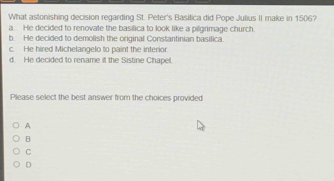 what astonishing decision regarding st. peters basilica did pope julius ii make in 1506? a. he decided to renovate the basilica to look like a pilgrimage church. b. he decided to demolish the original constantinian basilica. c. he hired michelangelo to paint the interior. d. he decided to rename it the sistine chapel. please select the best answer from the choices provided a b c d