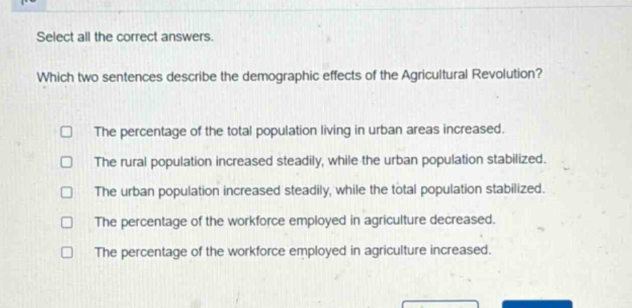 select all the correct answers. which two sentences describe the demographic effects of the agricultural revolution? the percentage of the total population living in urban areas increased. the rural population increased steadily, while the urban population stabilized. the urban population increased steadily, while the total population stabilized. the percentage of the workforce employed in agriculture decreased. the percentage of the workforce employed in agriculture increased.