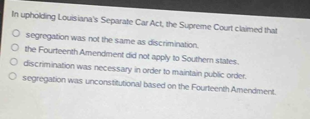 in upholding louisianas separate car act, the supreme court claimed that\nsegregation was not the same as discrimination.\nthe fourteenth amendment did not apply to southern states.\ndiscrimination was necessary in order to maintain public order.\nsegregation was unconstitutional based on the fourteenth amendment.