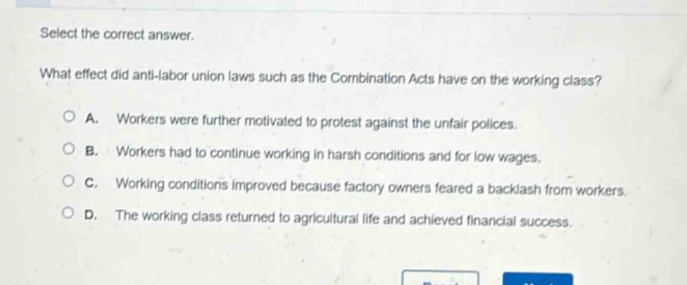 select the correct answer. what effect did anti - labor union laws such as the combination acts have on the working class? a. workers were further motivated to protest against the unfair polices. b. workers had to continue working in harsh conditions and for low wages. c. working conditions improved because factory owners feared a backlash from workers. d. the working class returned to agricultural life and achieved financial success.