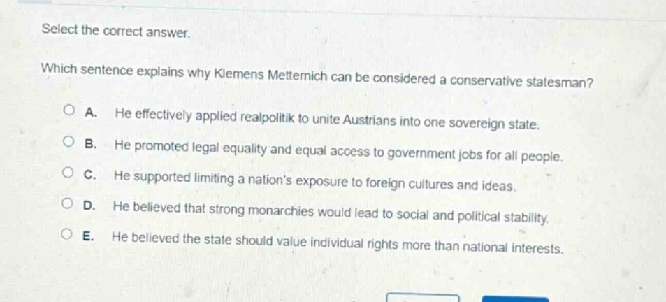 select the correct answer. which sentence explains why klemens metternich can be considered a conservative statesman? a. he effectively applied realpolitik to unite austrians into one sovereign state. b. he promoted legal equality and equal access to government jobs for all people. c. he supported limiting a nations exposure to foreign cultures and ideas. d. he believed that strong monarchies would lead to social and political stability. e. he believed the state should value individual rights more than national interests.
