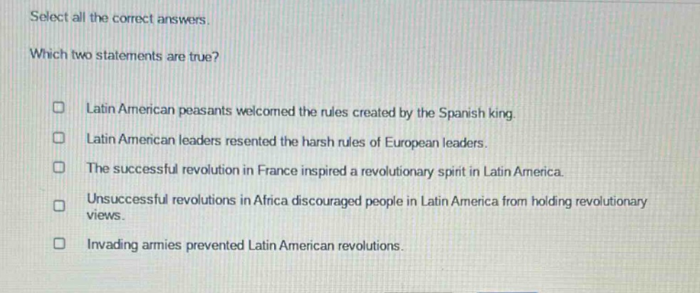 select all the correct answers. which two statements are true? latin american peasants welcomed the rules created by the spanish king. latin american leaders resented the harsh rules of european leaders. the successful revolution in france inspired a revolutionary spirit in latin america. unsuccessful revolutions in africa discouraged people in latin america from holding revolutionary views. invading armies prevented latin american revolutions.