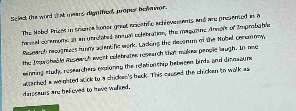 select the word that means dignified, proper behavior.\nthe nobel prizes in science honor great scientific achievements and are presented in a formal ceremony. in an unrelated annual celebration, the magazine annals of improbable research recognizes funny scientific work. lacking the decorum of the nobel ceremony, the improbable research event celebrates research that makes people laugh. in one winning study, researchers exploring the relationship between birds and dinosaurs attached a weighted stick to a chickens back. this caused the chicken to walk as dinosaurs are believed to have walked.