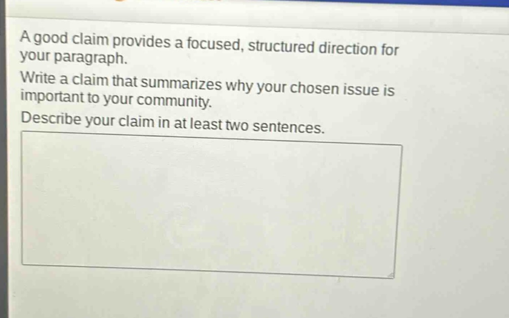 a good claim provides a focused, structured direction for your paragraph. write a claim that summarizes why your chosen issue is important to your community. describe your claim in at least two sentences.