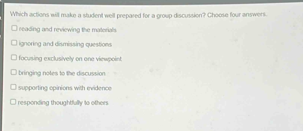 which actions will make a student well prepared for a group discussion? choose four answers. reading and reviewing the materials ignoring and dismissing questions focusing exclusively on one viewpoint bringing notes to the discussion supporting opinions with evidence responding thoughtfully to others