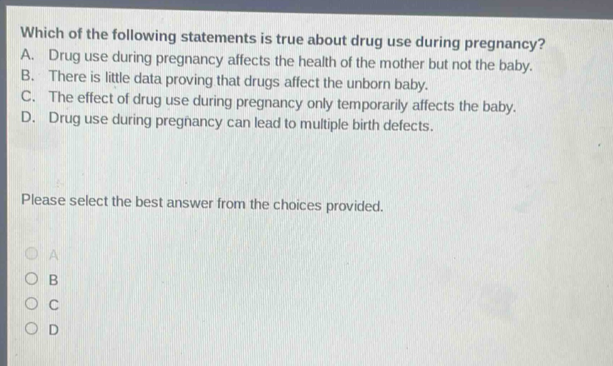 which of the following statements is true about drug use during pregnancy? a. drug use during pregnancy affects the health of the mother but not the baby. b. there is little data proving that drugs affect the unborn baby. c. the effect of drug use during pregnancy only temporarily affects the baby. d. drug use during pregnancy can lead to multiple birth defects. please select the best answer from the choices provided.