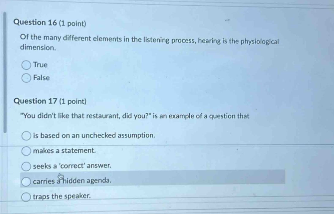 question 16 (1 point) of the many different elements in the listening process, hearing is the physiological dimension. true false question 17 (1 point) \you didnt like that restaurant, did you?\ is an example of a question that is based on an unchecked assumption. makes a statement. seeks a correct answer. carries a hidden agenda. traps the speaker.