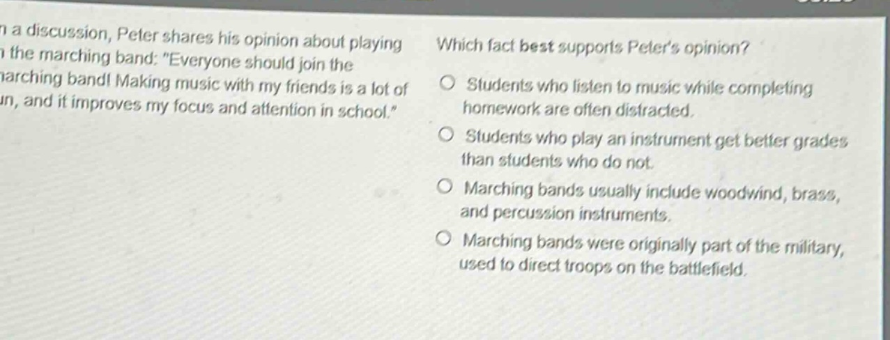 in a discussion, peter shares his opinion about playing in the marching band: “everyone should join the marching band! making music with my friends is a lot of fun, and it improves my focus and attention in school.” which fact best supports peter’s opinion? students who listen to music while completing homework are often distracted. students who play an instrument get better grades than students who do not. marching bands usually include woodwind, brass, and percussion instruments. marching bands were originally part of the military, used to direct troops on the battlefield.