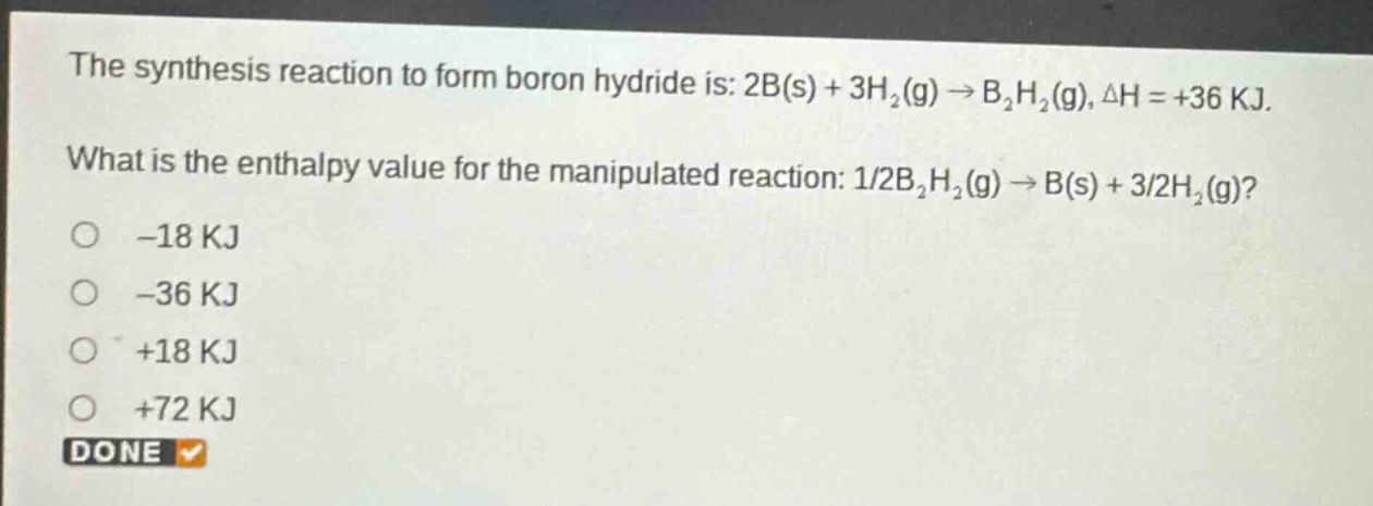 the synthesis reaction to form boron hydride is: 2b(s) + 3h₂(g) → b₂h₂(g), δh = +36 kj. what is the enthalpy value for the manipulated reaction: 1/2b₂h₂(g) → b(s) + 3/2h₂(g)? -18 kj -36 kj +18 kj +72 kj done