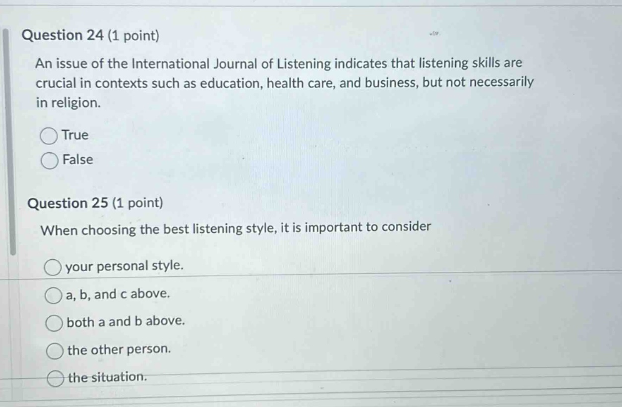 question 24 (1 point) an issue of the international journal of listening indicates that listening skills are crucial in contexts such as education, health care, and business, but not necessarily in religion. true false question 25 (1 point) when choosing the best listening style, it is important to consider your personal style. a, b, and c above. both a and b above. the other person. the situation.