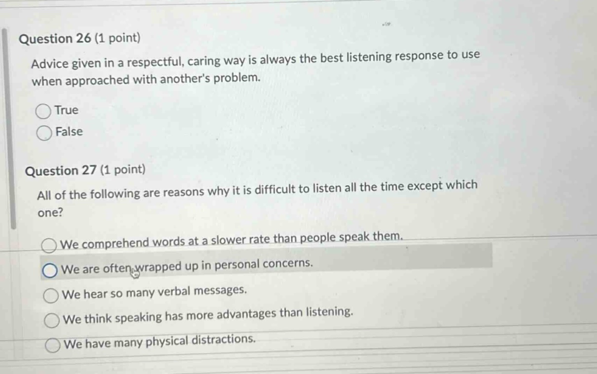 question 26 (1 point) advice given in a respectful, caring way is always the best listening response to use when approached with anothers problem. true false question 27 (1 point) all of the following are reasons why it is difficult to listen all the time except which one? we comprehend words at a slower rate than people speak them. we are often wrapped up in personal concerns. we hear so many verbal messages. we think speaking has more advantages than listening. we have many physical distractions.
