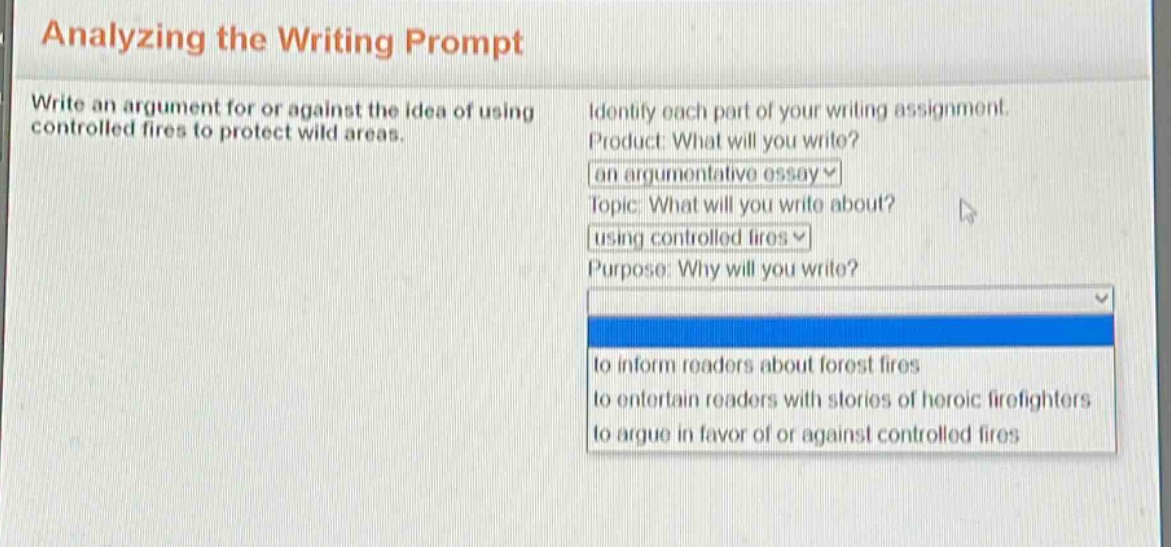 analyzing the writing prompt\nwrite an argument for or against the idea of using controlled fires to protect wild areas.\nidentify each part of your writing assignment.\nproduct: what will you write?\nan argumentative essay\ntopic: what will you write about?\nusing controlled fires\npurpose: why will you write?\nto inform readers about forest fires\nto entertain readers with stories of heroic firefighters\nto argue in favor of or against controlled fires