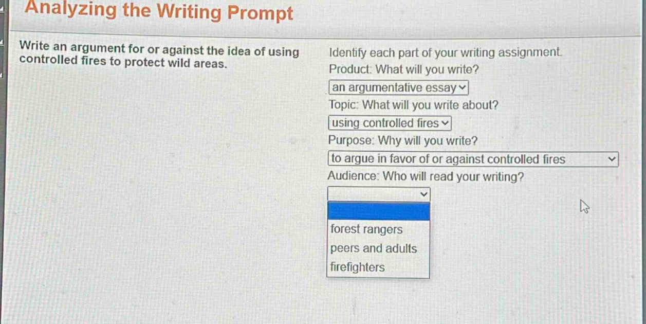 analyzing the writing prompt\nwrite an argument for or against the idea of using controlled fires to protect wild areas.\nidentify each part of your writing assignment.\nproduct: what will you write?\nan argumentative essay\ntopic: what will you write about?\nusing controlled fires\npurpose: why will you write?\nto argue in favor of or against controlled fires\naudience: who will read your writing?\nforest rangers\npeers and adults\nfirefighters