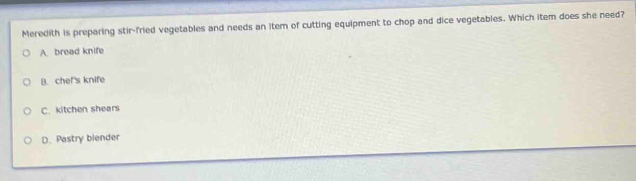 meredith is preparing stir - fried vegetables and needs an item of cutting equipment to chop and dice vegetables. which item does she need?\na. bread knife\nb. chefs knife\nc. kitchen shears\nd. pastry blender