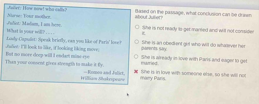 juliet: how now! who calls? nurse: your mother. juliet: madam, i am here. what is your will?.... lady capulet: speak briefly, can you like of paris love? juliet: ill look to like, if looking liking move; but no more deep will i endart mine eye than your consent gives strength to make it fly. —romeo and juliet, william shakespeare based on the passage, what conclusion can be drawn about juliet? she is not ready to get married and will not consider it. she is an obedient girl who will do whatever her parents say. she is already in love with paris and eager to get married. she is in love with someone else, so she will not marry paris.