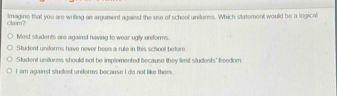 imagine that you are writing an argument against the use of school uniforms. which statement would be a logical claim?\no most students are against having to wear ugly uniforms.\no student uniforms have never been a rule in this school before.\no student uniforms should not be implemented because they limit students’ freedom.\no i am against student uniforms because i do not like them.