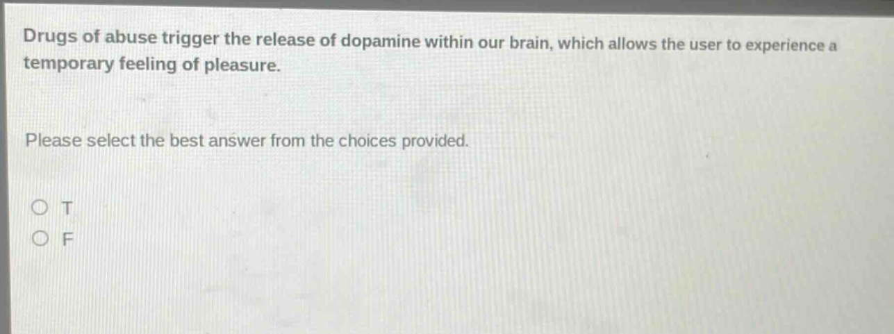 drugs of abuse trigger the release of dopamine within our brain, which allows the user to experience a temporary feeling of pleasure. please select the best answer from the choices provided. o t o f