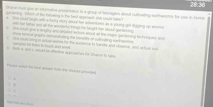 sharon must give an informative presentation to a group of teenagers about cultivating earthworms for use in home gardening. which of the following is the best approach she could take? a. she could begin with a funny story about her adventures as a young girl digging up worms with her father and all the wonderful things he taught her about gardening. b. she could give a lengthy and detailed lecture about all the major gardening techniques and show several graphs demonstrating the benefits of cultivating earthworms. c. she could bring in actual worms for the audience to handle and observe, and actual soil samples for them to touch and smell. d. both a. and c. would be effective approaches for sharon to take. please select the best answer from the choices provided