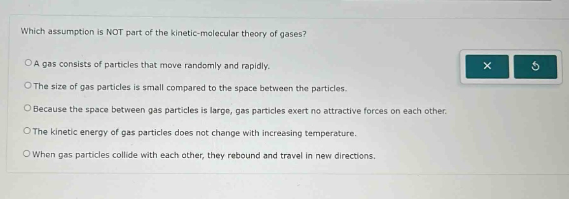 which assumption is not part of the kinetic - molecular theory of gases?\noa gas consists of particles that move randomly and rapidly.\nothe size of gas particles is small compared to the space between the particles.\nobecause the space between gas particles is large, gas particles exert no attractive forces on each other.\nothe kinetic energy of gas particles does not change with increasing temperature.\nowhen gas particles collide with each other, they rebound and travel in new directions.