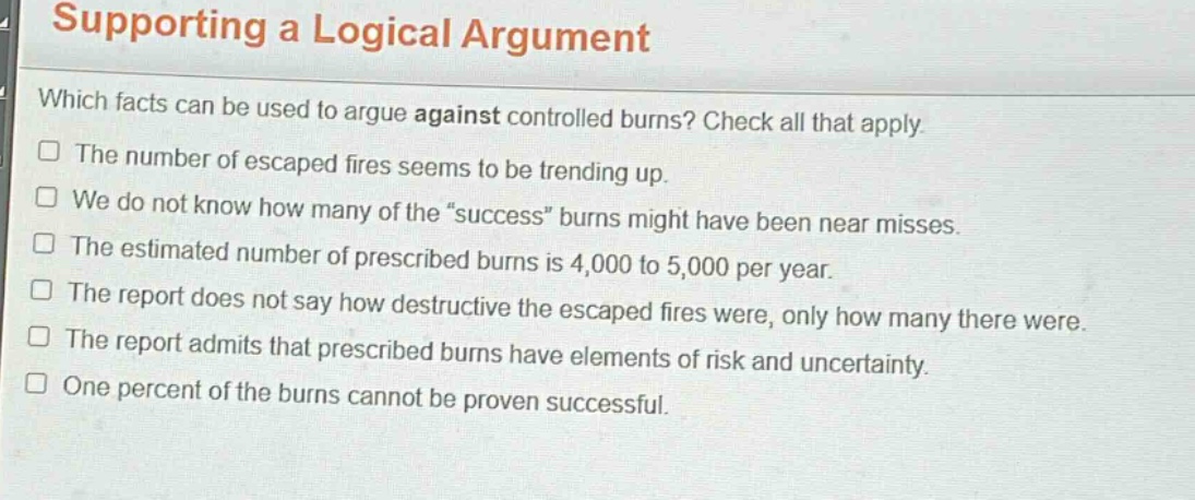 supporting a logical argument\nwhich facts can be used to argue against controlled burns? check all that apply.\nthe number of escaped fires seems to be trending up.\nwe do not know how many of the “success” burns might have been near misses.\nthe estimated number of prescribed burns is 4,000 to 5,000 per year.\nthe report does not say how destructive the escaped fires were, only how many there were.\nthe report admits that prescribed burns have elements of risk and uncertainty.\none percent of the burns cannot be proven successful.