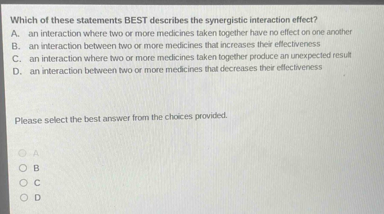 which of these statements best describes the synergistic interaction effect? a. an interaction where two or more medicines taken together have no effect on one another b. an interaction between two or more medicines that increases their effectiveness c. an interaction where two or more medicines taken together produce an unexpected result d. an interaction between two or more medicines that decreases their effectiveness please select the best answer from the choices provided.