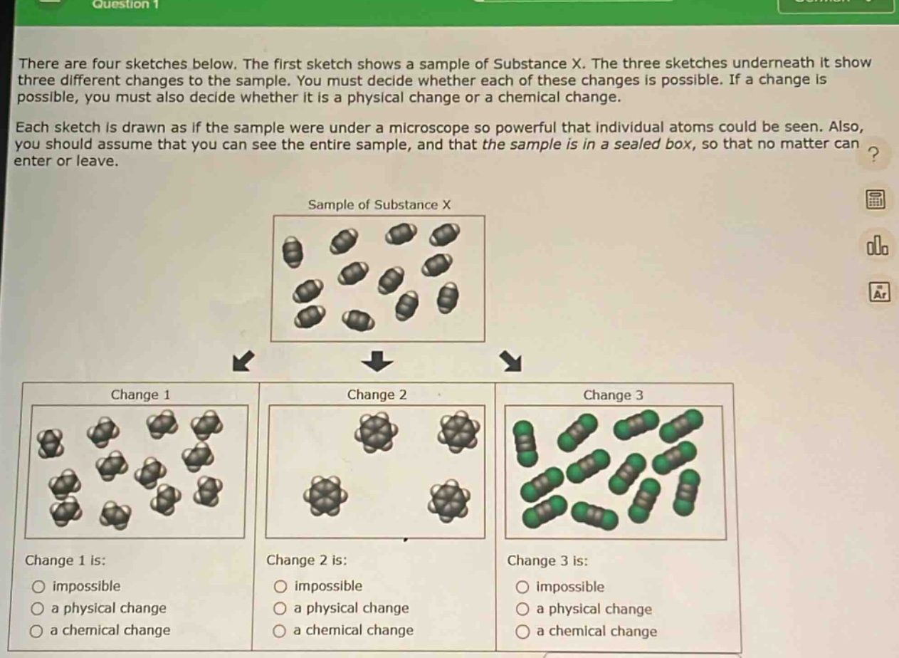 there are four sketches below. the first sketch shows a sample of substance x. the three sketches underneath it show three different changes to the sample. you must decide whether each of these changes is possible. if a change is possible, you must also decide whether it is a physical change or a chemical change. each sketch is drawn as if the sample were under a microscope so powerful that individual atoms could be seen. also, you should assume that you can see the entire sample, and that the sample is in a sealed box, so that no matter can enter or leave. sample of substance x change 1 change 2 change 3 change 1 is: impossible a physical change a chemical change change 2 is: impossible a physical change a chemical change change 3 is: impossible a physical change a chemical change