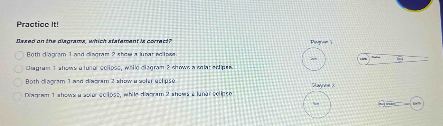 practice it! based on the diagrams, which statement is correct? both diagram 1 and diagram 2 show a lunar eclipse. diagram 1 shows a lunar eclipse, while diagram 2 shows a solar eclipse. both diagram 1 and diagram 2 show a solar eclipse. diagram 1 shows a solar eclipse, while diagram 2 shows a lunar eclipse.
