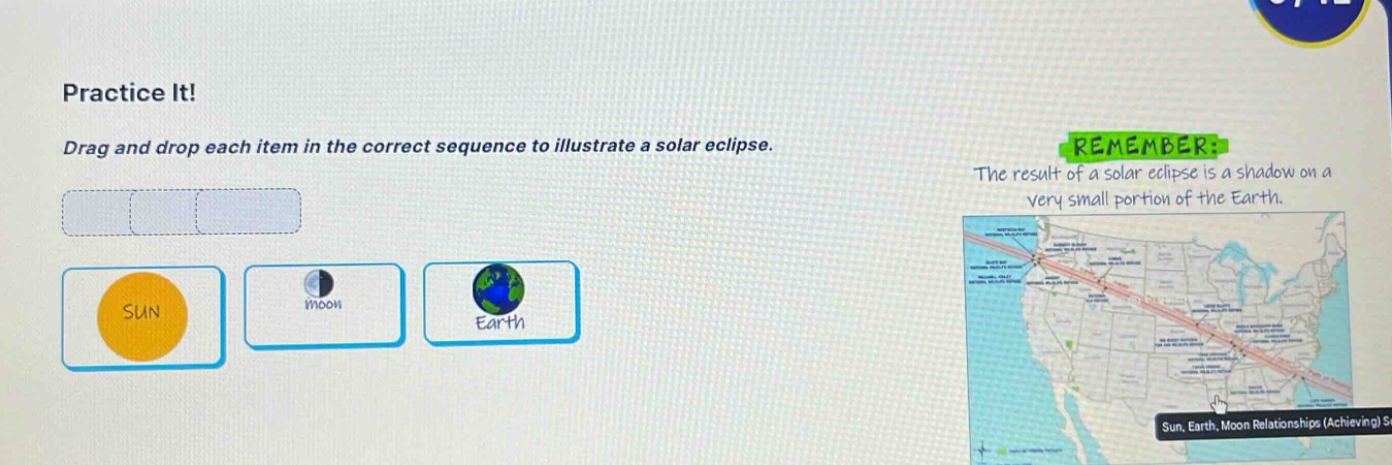 practice it! drag and drop each item in the correct sequence to illustrate a solar eclipse. remember: the result of a solar eclipse is a shadow on a very small portion of the earth.