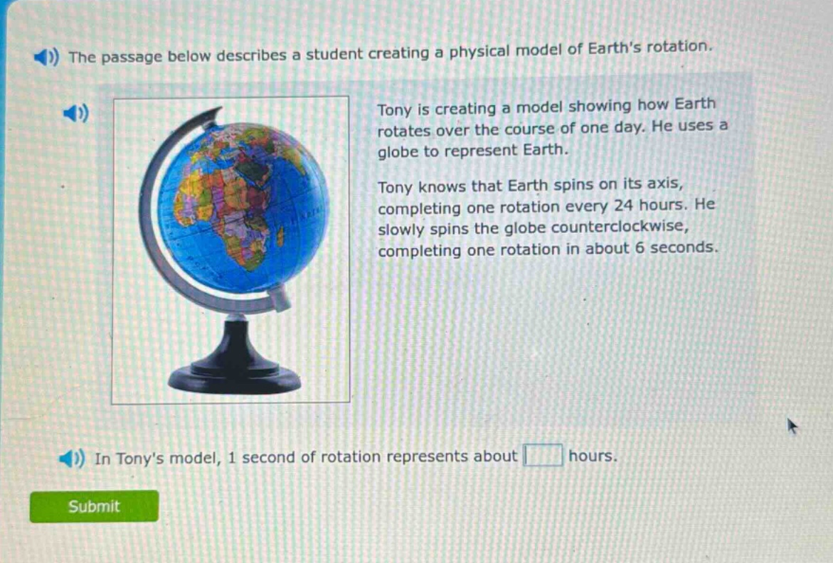 the passage below describes a student creating a physical model of earths rotation. tony is creating a model showing how earth rotates over the course of one day. he uses a globe to represent earth. tony knows that earth spins on its axis, completing one rotation every 24 hours. he slowly spins the globe counterclockwise, completing one rotation in about 6 seconds. in tonys model, 1 second of rotation represents about hours.