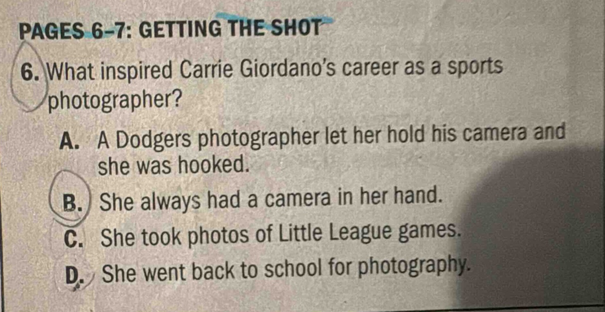 pages 6 - 7: getting the shot\n6. what inspired carrie giordanos career as a sports photographer?\na. a dodgers photographer let her hold his camera and she was hooked.\nb. she always had a camera in her hand.\nc. she took photos of little league games.\nd. she went back to school for photography.
