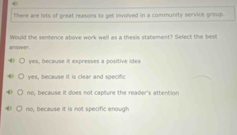 there are lots of great reasons to get involved in a community service group. would the sentence above work well as a thesis statement? select the best answer. yes, because it expresses a positive idea yes, because it is clear and specific no, because it does not capture the readers attention no, because it is not specific enough