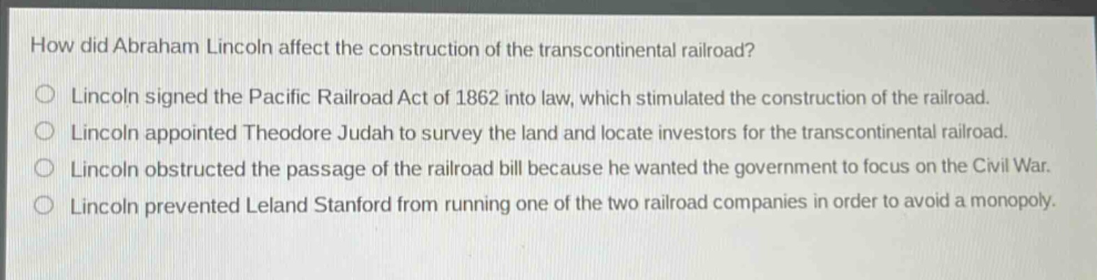 how did abraham lincoln affect the construction of the transcontinental railroad?\nlincoln signed the pacific railroad act of 1862 into law, which stimulated the construction of the railroad.\nlincoln appointed theodore judah to survey the land and locate investors for the transcontinental railroad.\nlincoln obstructed the passage of the railroad bill because he wanted the government to focus on the civil war.\nlincoln prevented leland stanford from running one of the two railroad companies in order to avoid a monopoly.
