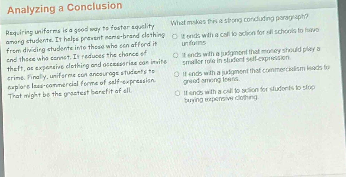 analyzing a conclusion\nrequiring uniforms is a good way to foster equality among students. it helps prevent name - brand clothing from dividing students into those who can afford it and those who cannot. it reduces the chance of theft, as expensive clothing and accessories can invite crime. finally, uniforms can encourage students to explore less - commercial forms of self - expression. that might be the greatest benefit of all.\nwhat makes this a strong concluding paragraph?\nit ends with a call to action for all schools to have uniforms\nit ends with a judgment that money should play a smaller role in student self - expression.\nit ends with a judgment that commercialism leads to greed among teens.\nit ends with a call to action for students to stop buying expensive clothing.
