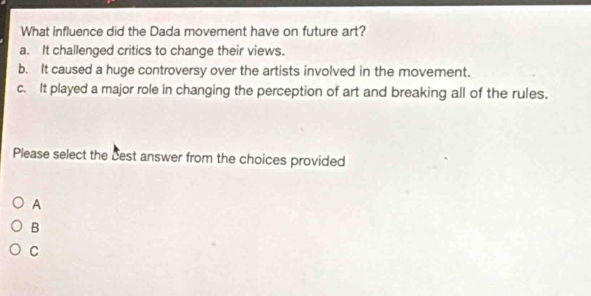 what influence did the dada movement have on future art? a. it challenged critics to change their views. b. it caused a huge controversy over the artists involved in the movement. c. it played a major role in changing the perception of art and breaking all of the rules. please select the best answer from the choices provided o a o b o c