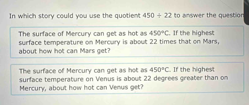 in which story could you use the quotient 450 ÷ 22 to answer the question? the surface of mercury can get as hot as 450°c. if the highest surface temperature on mercury is about 22 times that on mars, about how hot can mars get? the surface of mercury can get as hot as 450°c. if the highest surface temperature on venus is about 22 degrees greater than on mercury, about how hot can venus get?