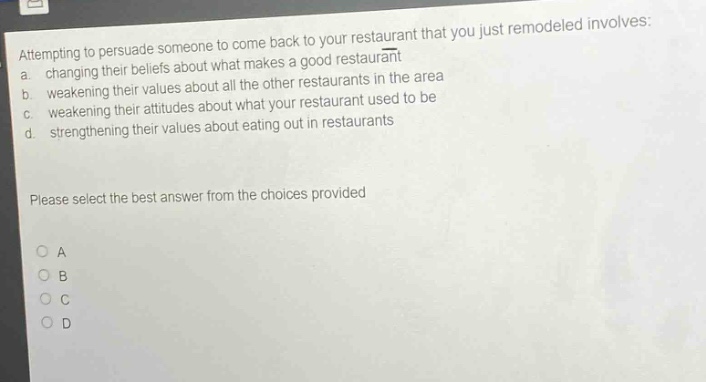 attempting to persuade someone to come back to your restaurant that you just remodeled involves: a. changing their beliefs about what makes a good restaurant b. weakening their values about all the other restaurants in the area c. weakening their attitudes about what your restaurant used to be d. strengthening their values about eating out in restaurants please select the best answer from the choices provided