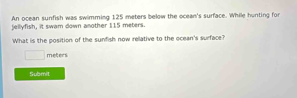 an ocean sunfish was swimming 125 meters below the oceans surface. while hunting for jellyfish, it swam down another 115 meters. what is the position of the sunfish now relative to the oceans surface? meters