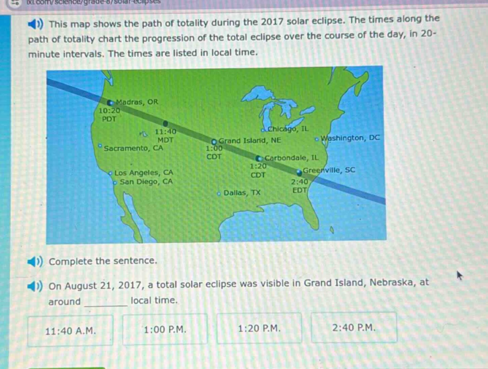 this map shows the path of totality during the 2017 solar eclipse. the times along the path of totality chart the progression of the total eclipse over the course of the day, in 20 - minute intervals. the times are listed in local time. complete the sentence. on august 21, 2017, a total solar eclipse was visible in grand island, nebraska, at around ________ local time. 11:40 a.m. 1:00 p.m. 1:20 p.m. 2:40 p.m.