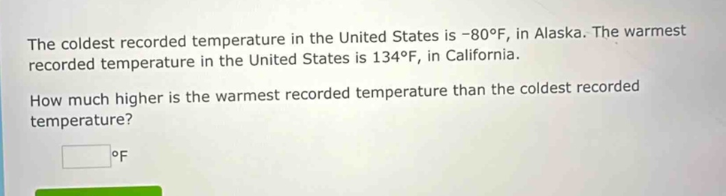 the coldest recorded temperature in the united states is -80°f, in alaska. the warmest recorded temperature in the united states is 134°f, in california. how much higher is the warmest recorded temperature than the coldest recorded temperature? °f