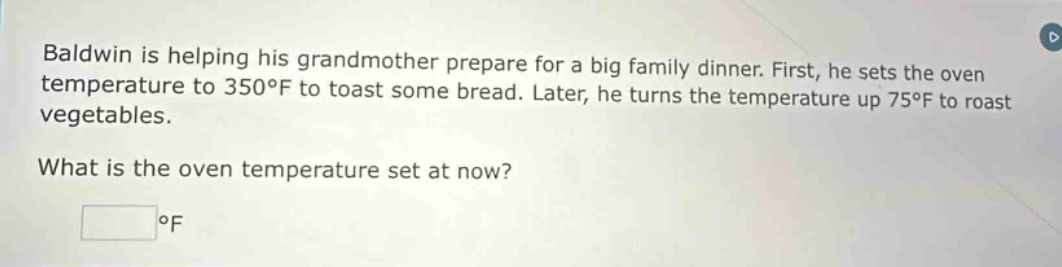 baldwin is helping his grandmother prepare for a big family dinner. first, he sets the oven temperature to 350°f to toast some bread. later, he turns the temperature up 75°f to roast vegetables. what is the oven temperature set at now? °f